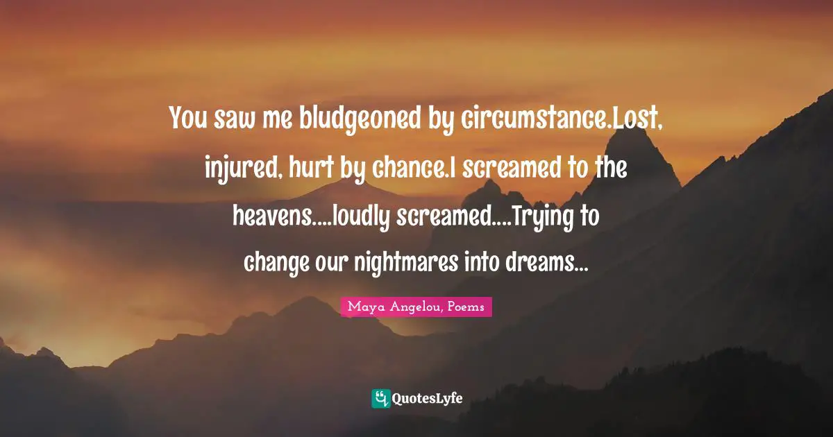 You saw me bludgeoned by circumstance.Lost, injured, hurt by chance.I screamed to the heavens....loudly screamed....Trying to change our nightmares into dreams...
