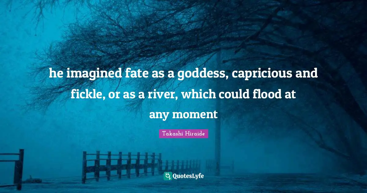 he imagined fate as a goddess, capricious and fickle, or as a river, which could flood at any moment