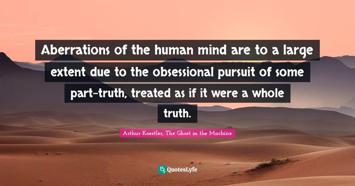 Aberrations of the human mind are to a large extent due to the obsessional pursuit of some part-truth, treated as if it were a whole truth.