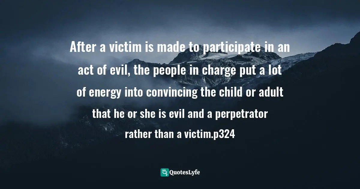 Trick Quotes: "After a victim is made to participate in an act of evil, the people in charge put a lot of energy into convincing the child or adult that he or she is evil and a perpetrator rather than a victim.p324"