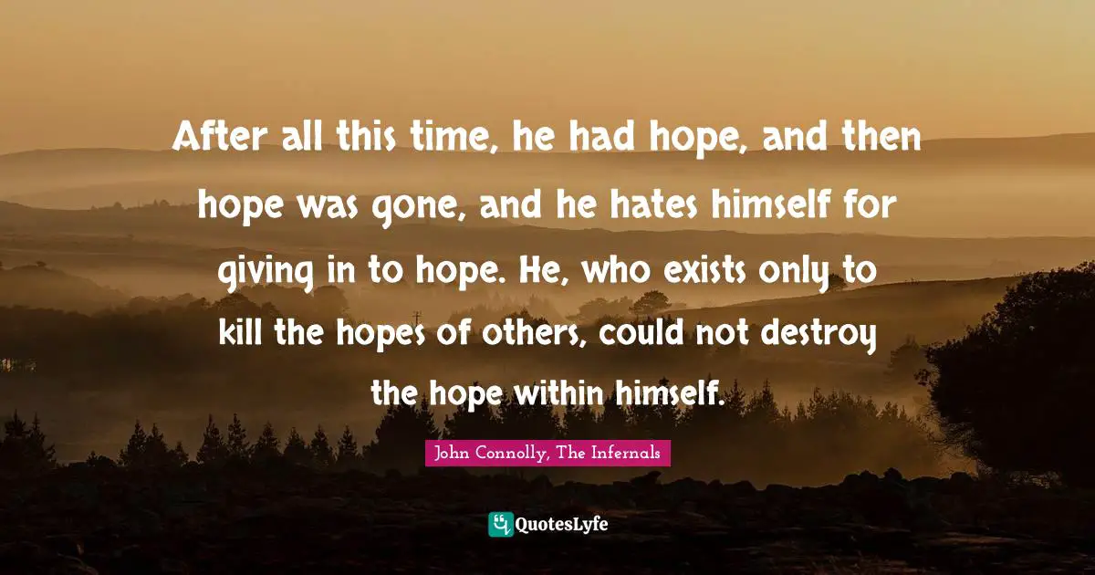 After all this time, he had hope, and then hope was gone, and he hates himself for giving in to hope. He, who exists only to kill the hopes of others, could not destroy the hope within himself.