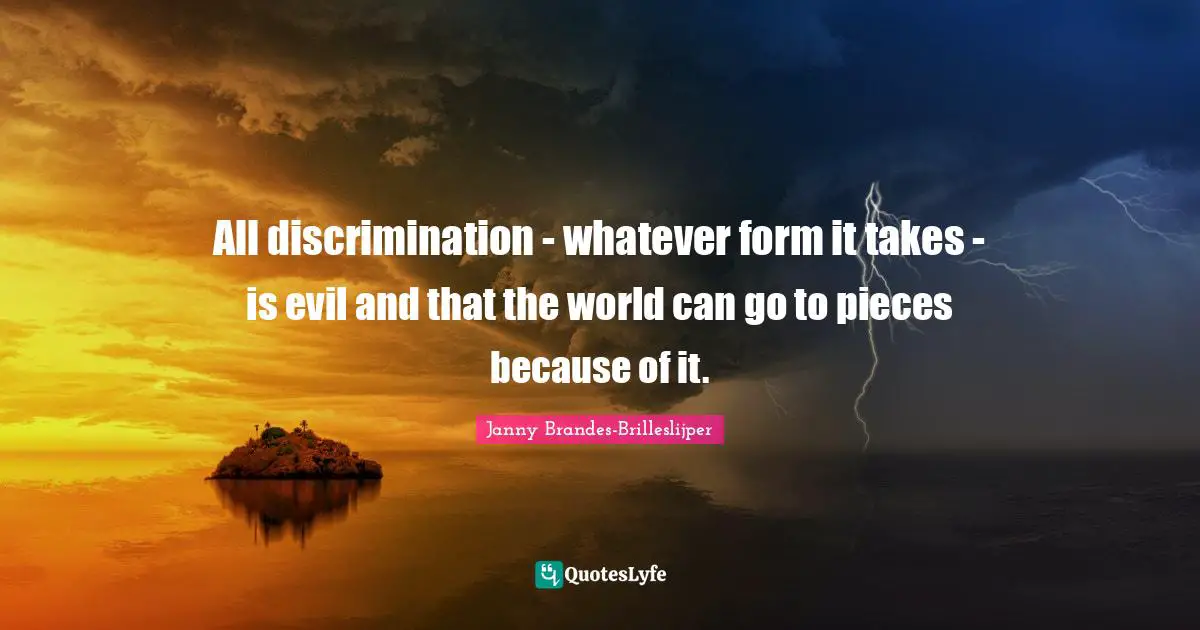 All discrimination - whatever form it takes - is evil and that the world can go to pieces because of it.