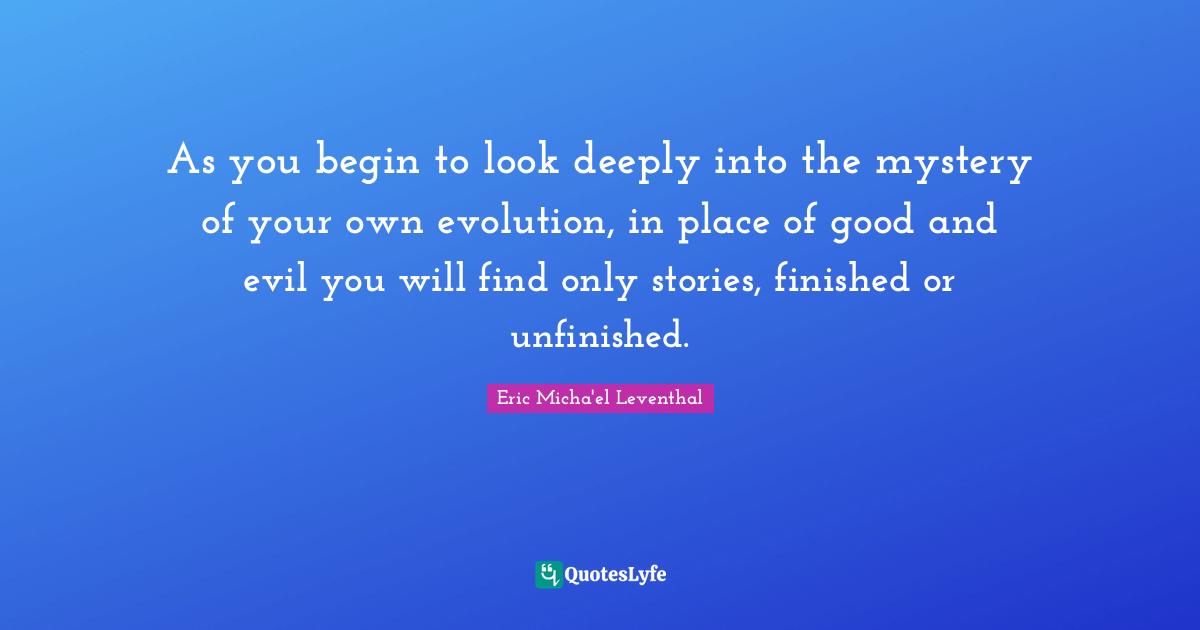 As you begin to look deeply into the mystery of your own evolution, in place of good and evil you will find only stories, finished or unfinished.