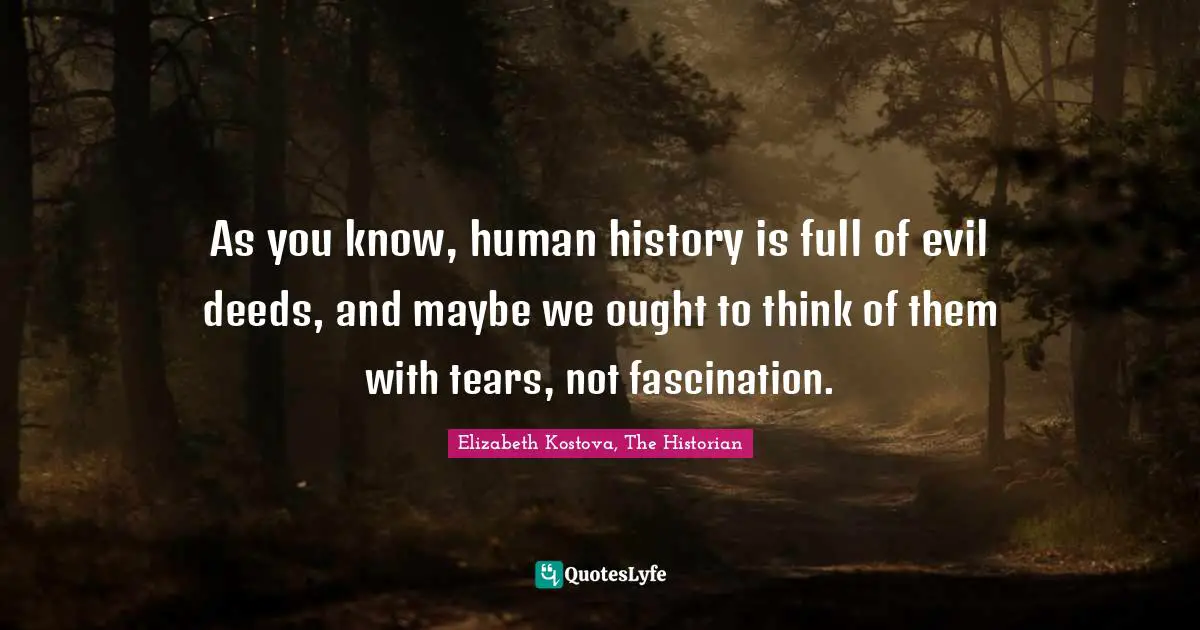 As you know, human history is full of evil deeds, and maybe we ought to think of them with tears, not fascination.