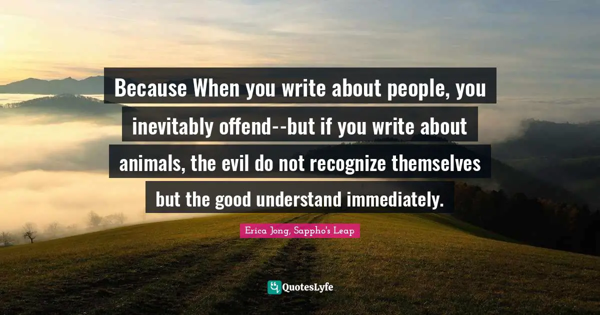 Because When you write about people, you inevitably offend--but if you write about animals, the evil do not recognize themselves but the good understand immediately.