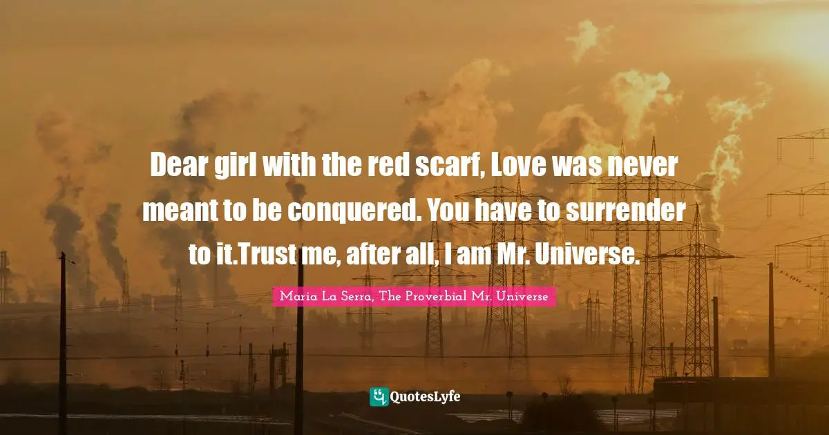 Dear girl with the red scarf, Love was never meant to be conquered. You have to surrender to it.Trust me, after all, I am Mr. Universe.
