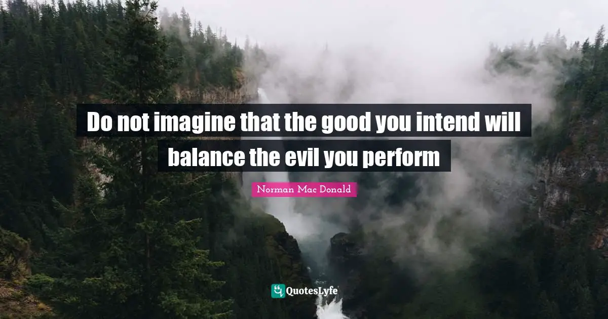 Do not imagine that the good you intend will balance the evil you perform