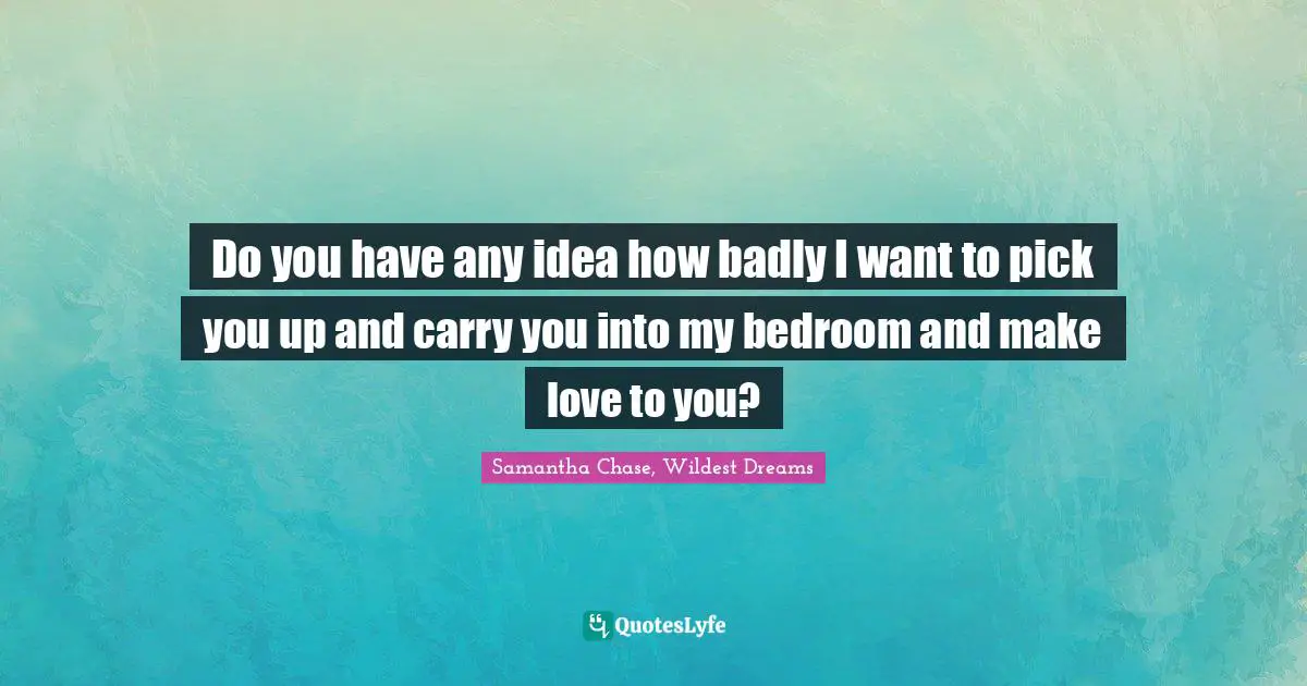 Do you have any idea how badly I want to pick you up and carry you into my bedroom and make love to you?