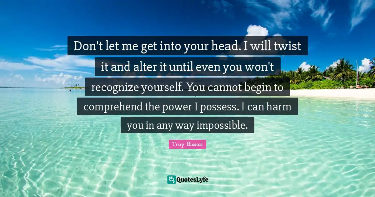 Don't let me get into your head. I will twist it and alter it until even you won't recognize yourself. You cannot begin to comprehend the power I possess. I can harm you in any way impossible.