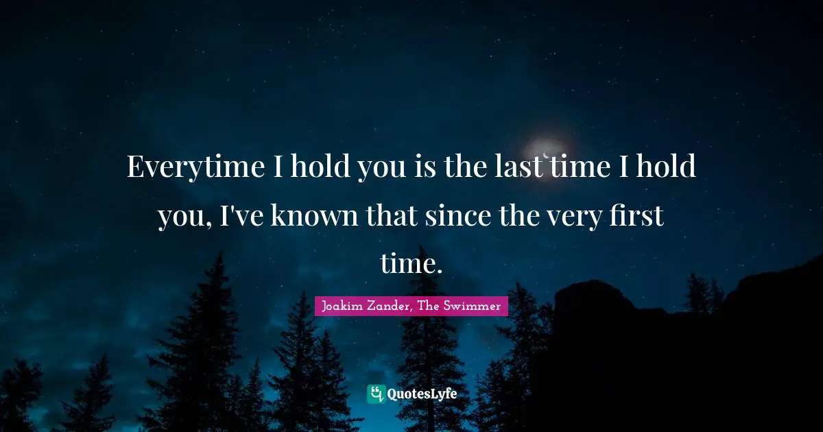 Everytime I hold you is the last time I hold you, I've known that since the very first time.