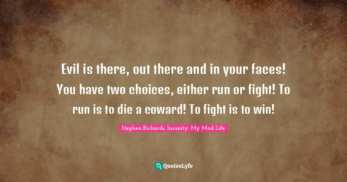 Evil is there, out there and in your faces! You have two choices, either run or fight! To run is to die a coward! To fight is to win!