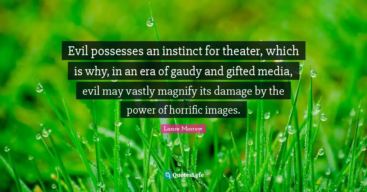 Evil possesses an instinct for theater, which is why, in an era of gaudy and gifted media, evil may vastly magnify its damage by the power of horrific images.