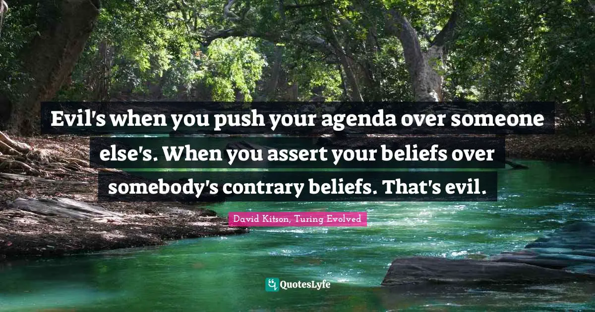 Evil's when you push your agenda over someone else's. When you assert your beliefs over somebody's contrary beliefs. That's evil.