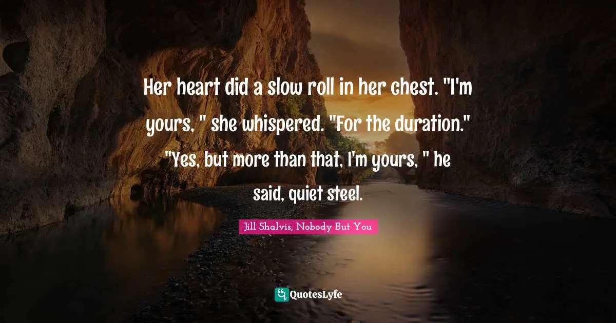 Her heart did a slow roll in her chest. "I'm yours, " she whispered. "For the duration."	"Yes, but more than that, I'm yours, " he said, quiet steel.