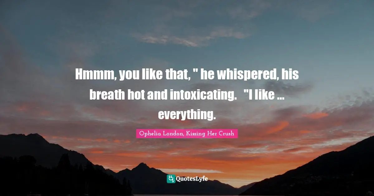 Hmmm, you like that, " he whispered, his breath hot and intoxicating.	"I like ... everything.