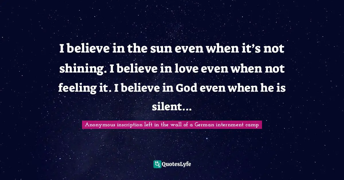 I believe in the sun even when it’s not shining. I believe in love even when not feeling it. I believe in God even when he is silent...