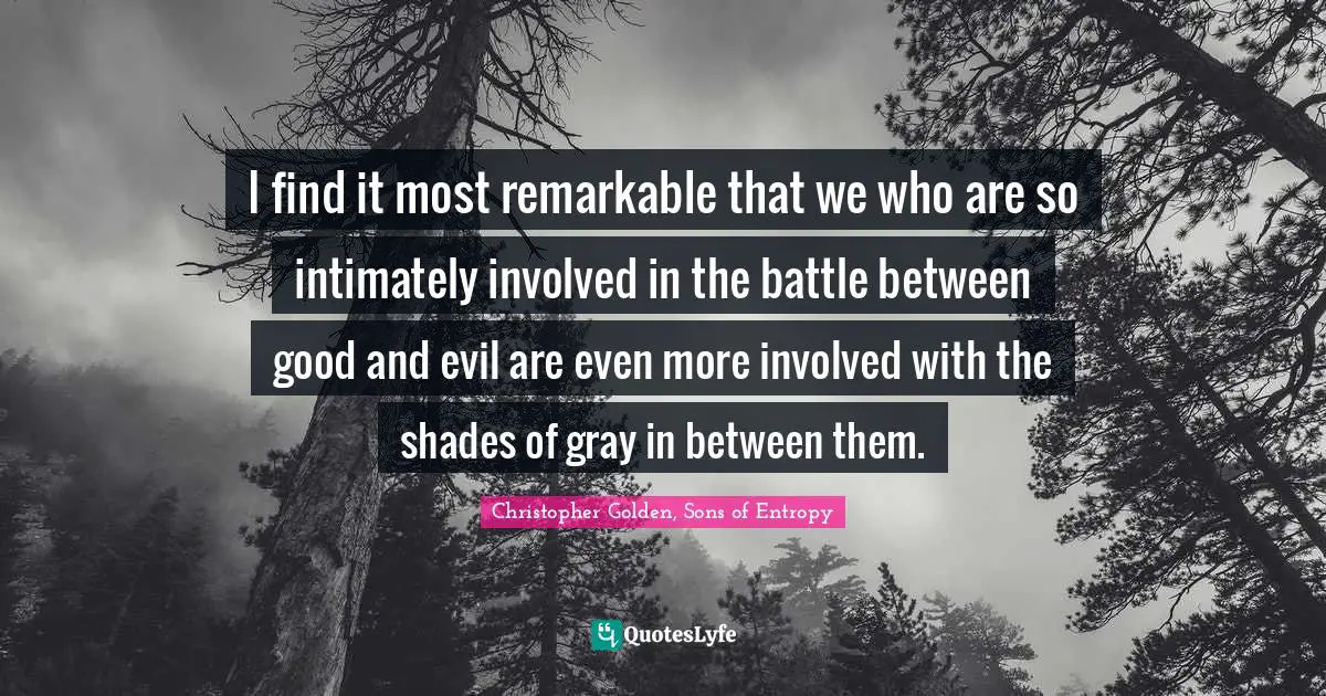I find it most remarkable that we who are so intimately involved in the battle between good and evil are even more involved with the shades of gray in between them.