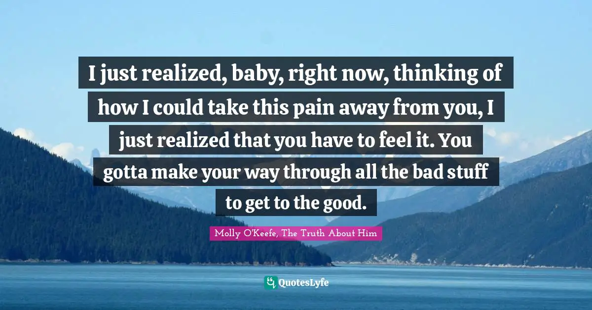 I just realized, baby, right now, thinking of how I could take this pain away from you, I just realized that you have to feel it. You gotta make your way through all the bad stuff to get to the good.