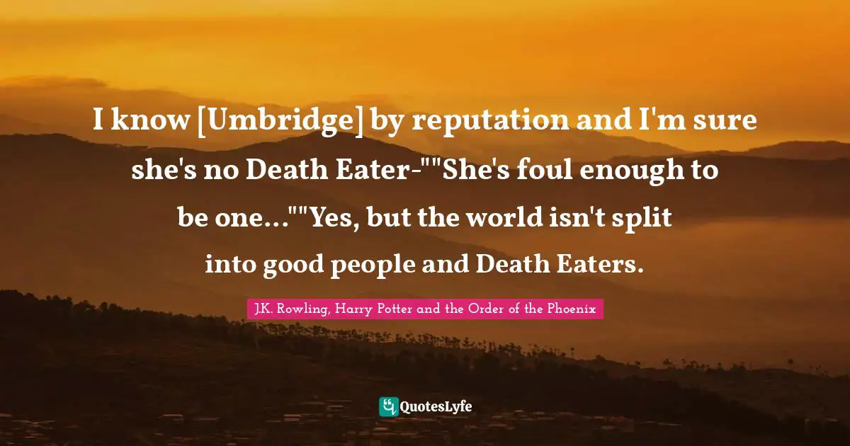 I know [Umbridge] by reputation and I'm sure she's no Death Eater-""She's foul enough to be one...""Yes, but the world isn't split into good people and Death Eaters.