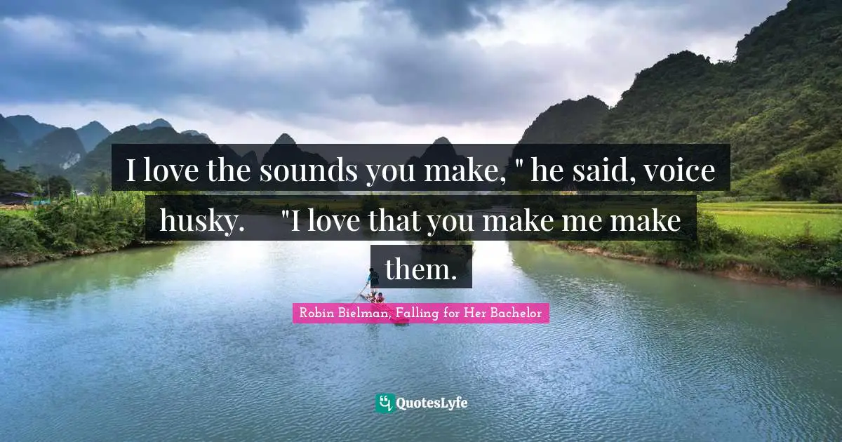 I love the sounds you make, " he said, voice husky.	"I love that you make me make them.