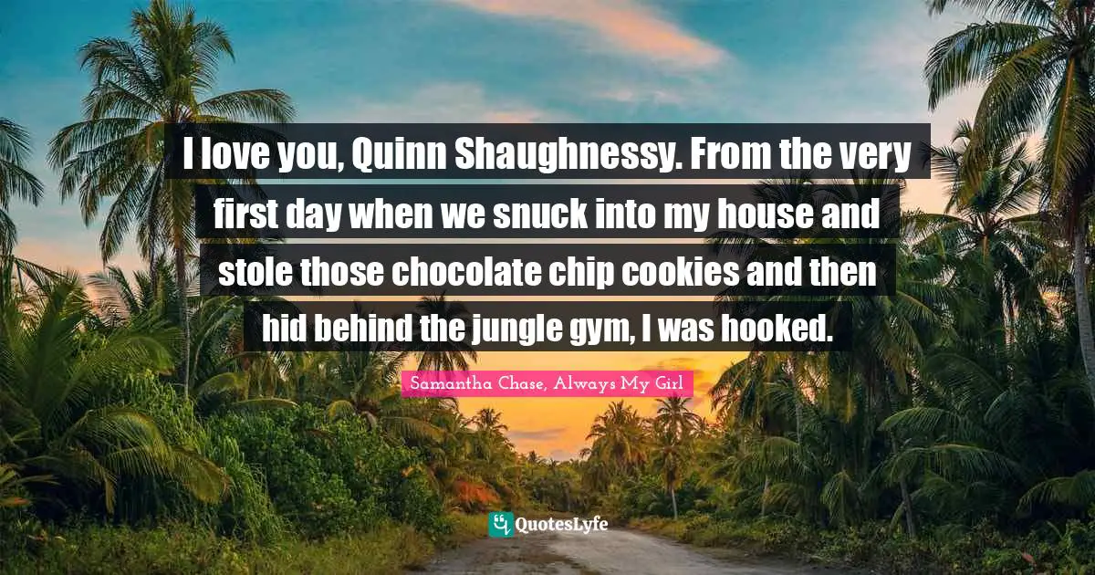 I love you, Quinn Shaughnessy. From the very first day when we snuck into my house and stole those chocolate chip cookies and then hid behind the jungle gym, I was hooked.