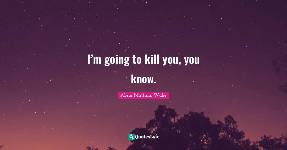 I’m going to kill you, you know.