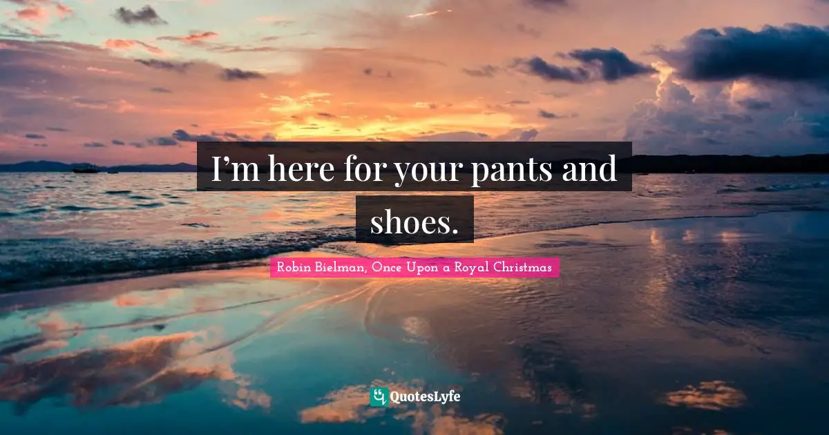 I’m here for your pants and shoes.