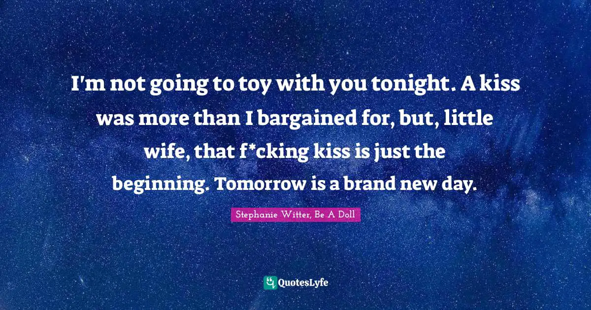 I'm not going to toy with you tonight. A kiss was more than I bargained for, but, little wife, that f*cking kiss is just the beginning. Tomorrow is a brand new day.