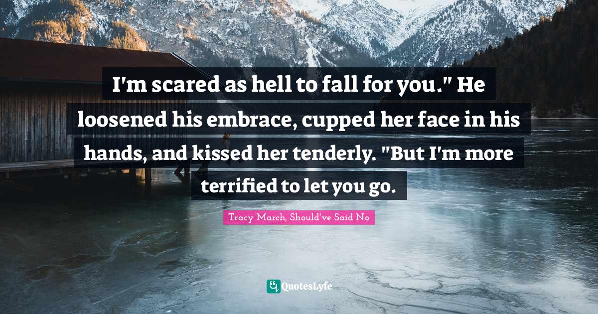 I'm scared as hell to fall for you." He loosened his embrace, cupped her face in his hands, and kissed her tenderly. "But I'm more terrified to let you go.