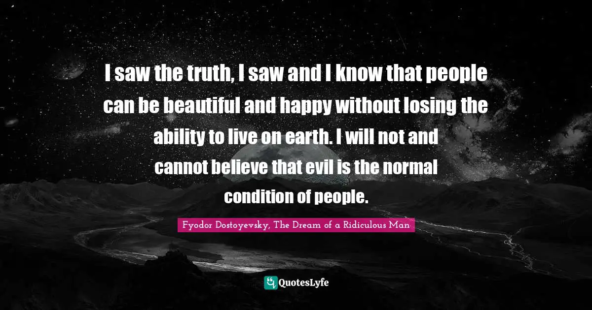 I saw the truth, I saw and I know that people can be beautiful and happy without losing the ability to live on earth. I will not and cannot believe that evil is the normal condition of people.