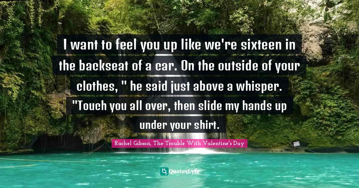 I want to feel you up like we're sixteen in the backseat of a car. On the outside of your clothes, " he said just above a whisper. "Touch you all over, then slide my hands up under your shirt.