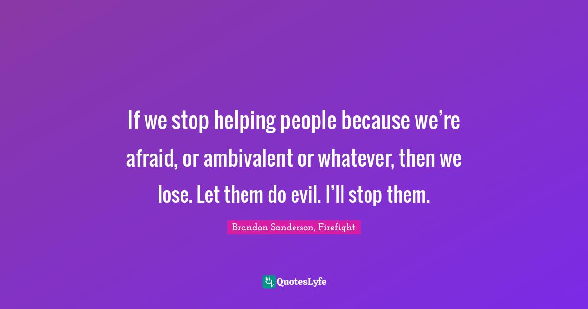 If we stop helping people because we’re afraid, or ambivalent or whatever, then we lose. Let them do evil. I’ll stop them.