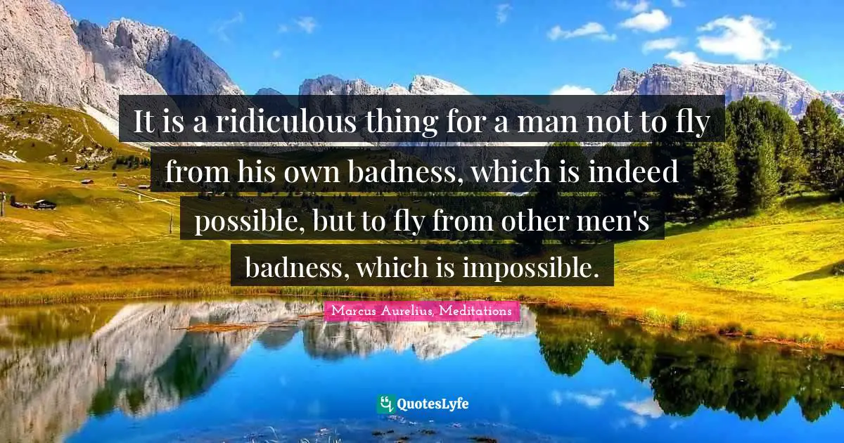 It is a ridiculous thing for a man not to fly from his own badness, which is indeed possible, but to fly from other men's badness, which is impossible.