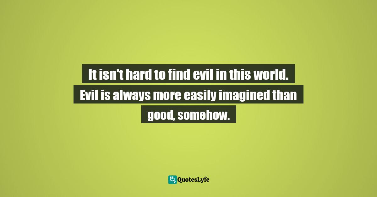 It isn't hard to find evil in this world. Evil is always more easily imagined than good, somehow.