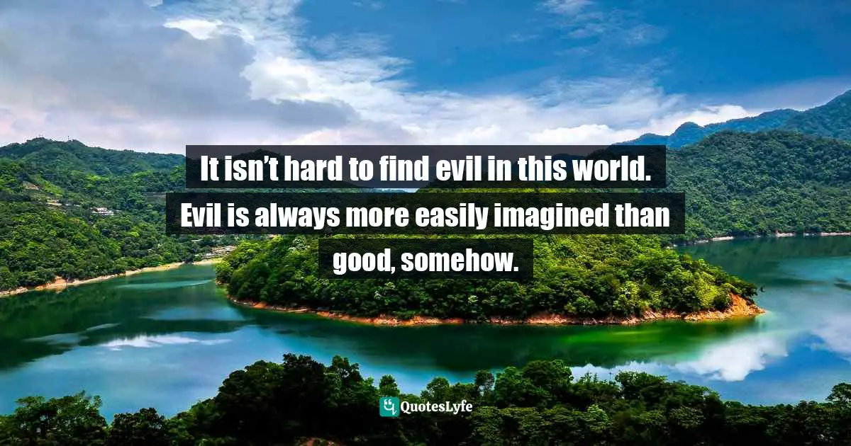 It isn’t hard to find evil in this world. Evil is always more easily imagined than good, somehow.