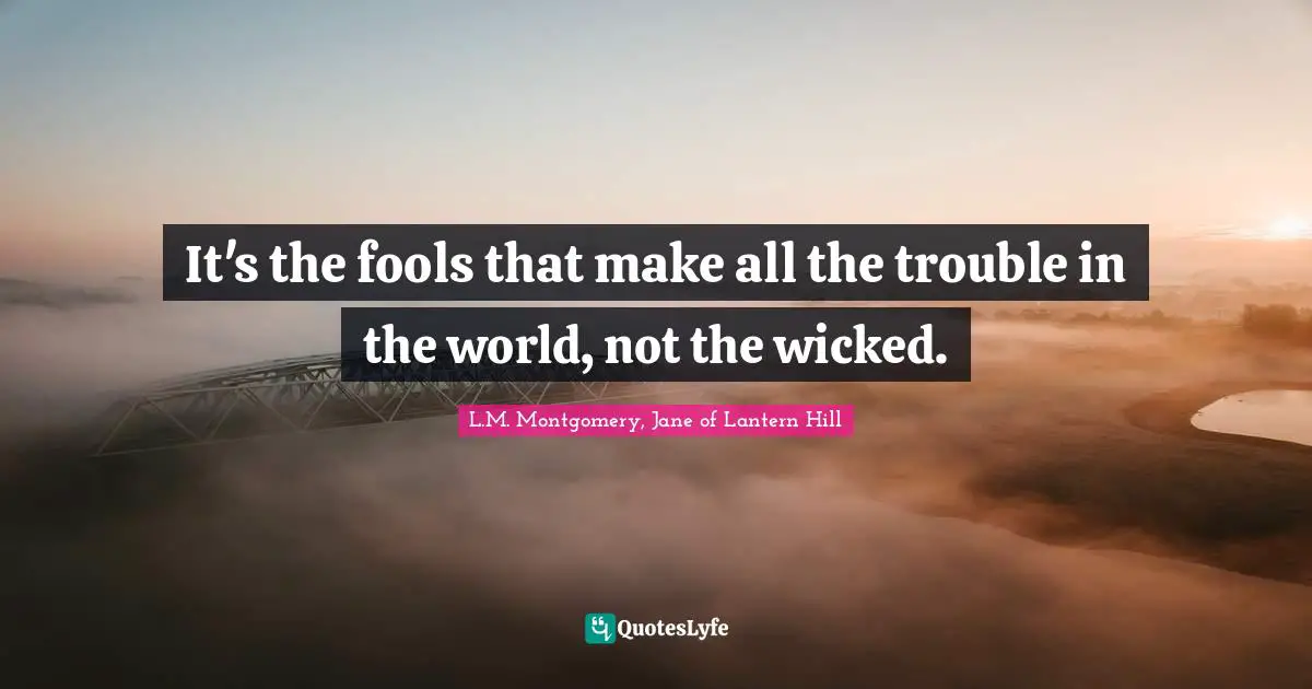 It's the fools that make all the trouble in the world, not the wicked.
