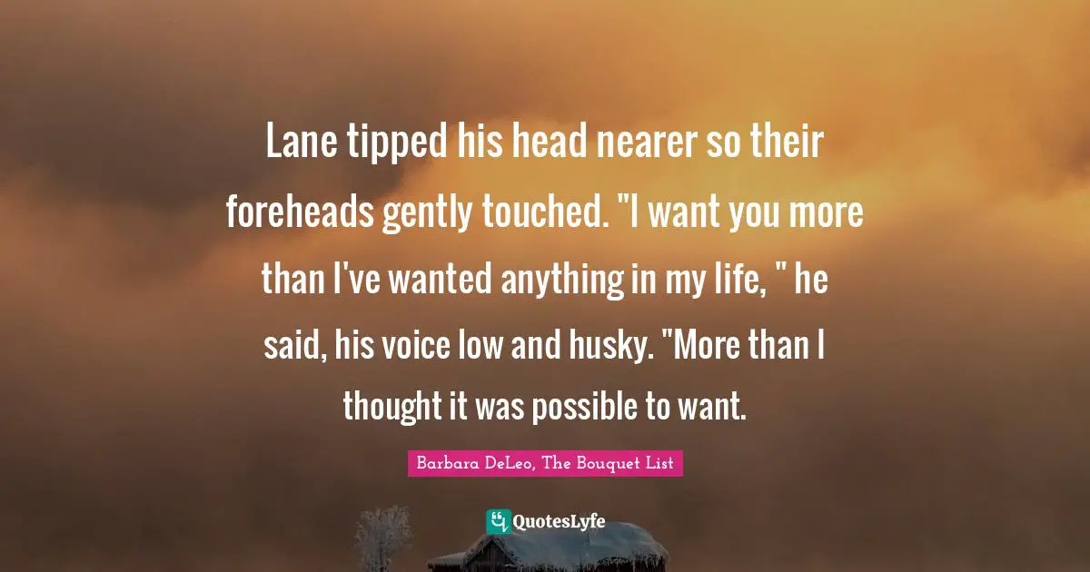 Lane tipped his head nearer so their foreheads gently touched. "I want you more than I've wanted anything in my life, " he said, his voice low and husky. "More than I thought it was possible to want.