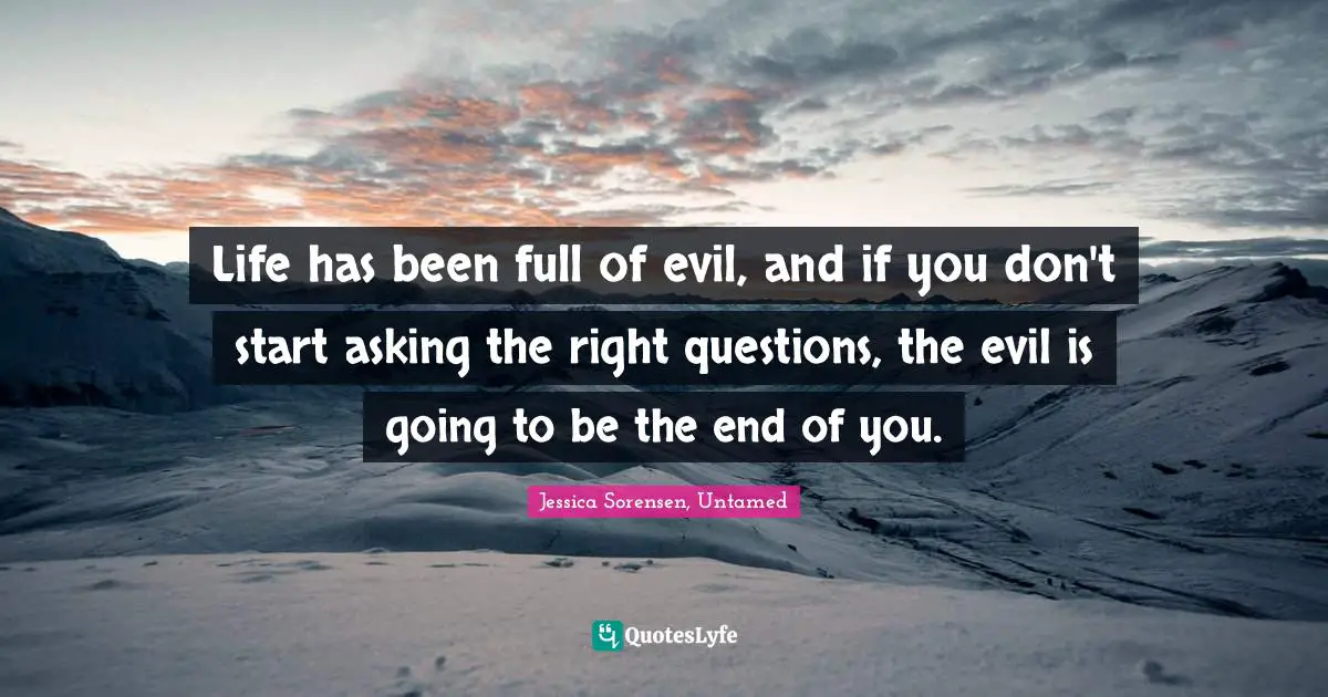 Life has been full of evil, and if you don't start asking the right questions, the evil is going to be the end of you.