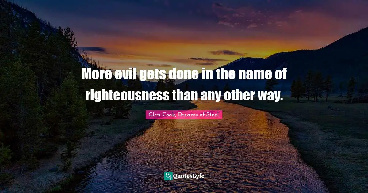 More evil gets done in the name of righteousness than any other way.