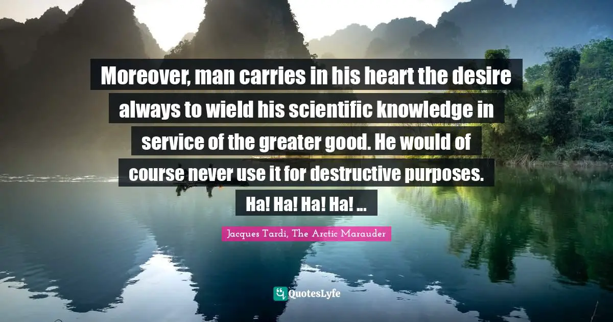 Moreover, man carries in his heart the desire always to wield his scientific knowledge in service of the greater good. He would of course never use it for destructive purposes. Ha! Ha! Ha! Ha! ...