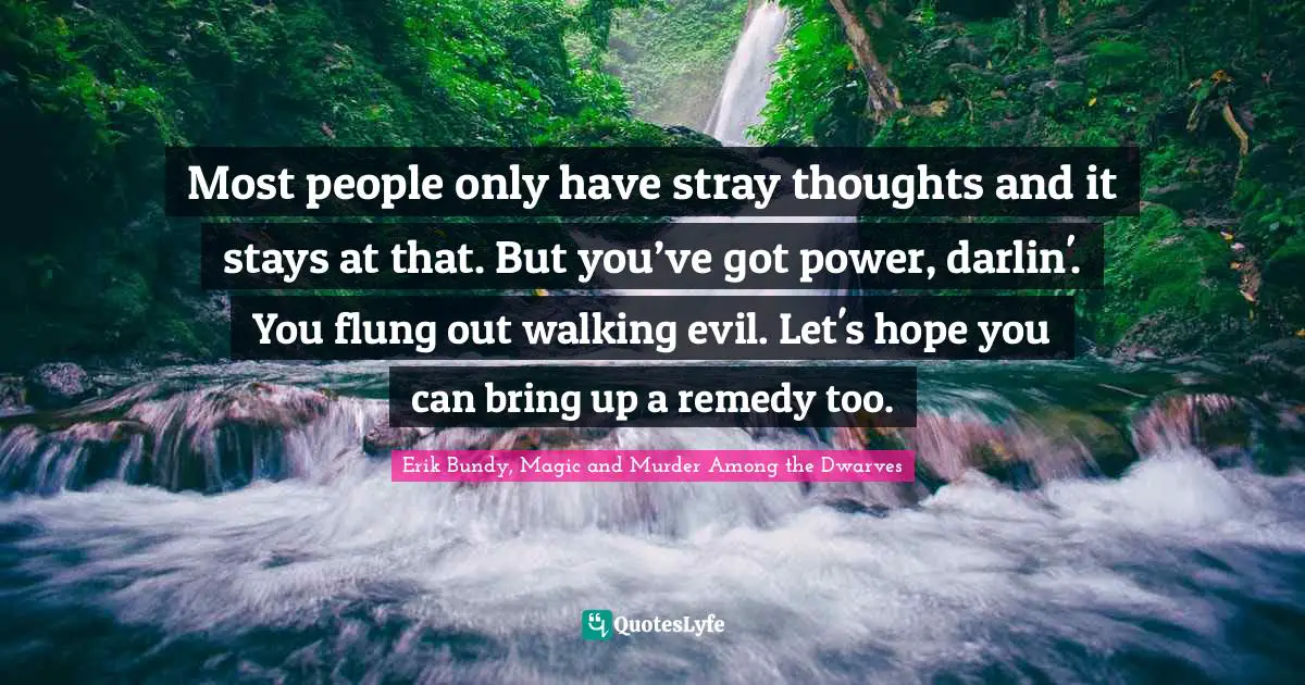 Most people only have stray thoughts and it stays at that. But you’ve got power, darlin'. You flung out walking evil. Let's hope you can bring up a remedy too.