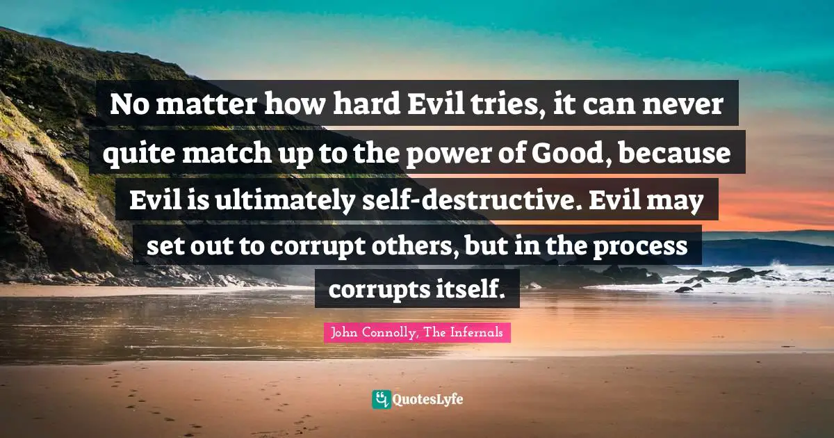 No matter how hard Evil tries, it can never quite match up to the power of Good, because Evil is ultimately self-destructive. Evil may set out to corrupt others, but in the process corrupts itself.