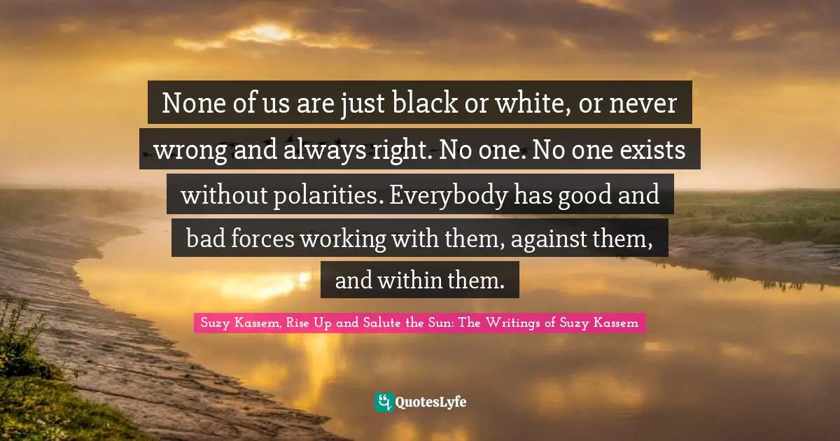 None of us are just black or white, or never wrong and always right. No one. No one exists without polarities. Everybody has good and bad forces working with them, against them, and within them.
