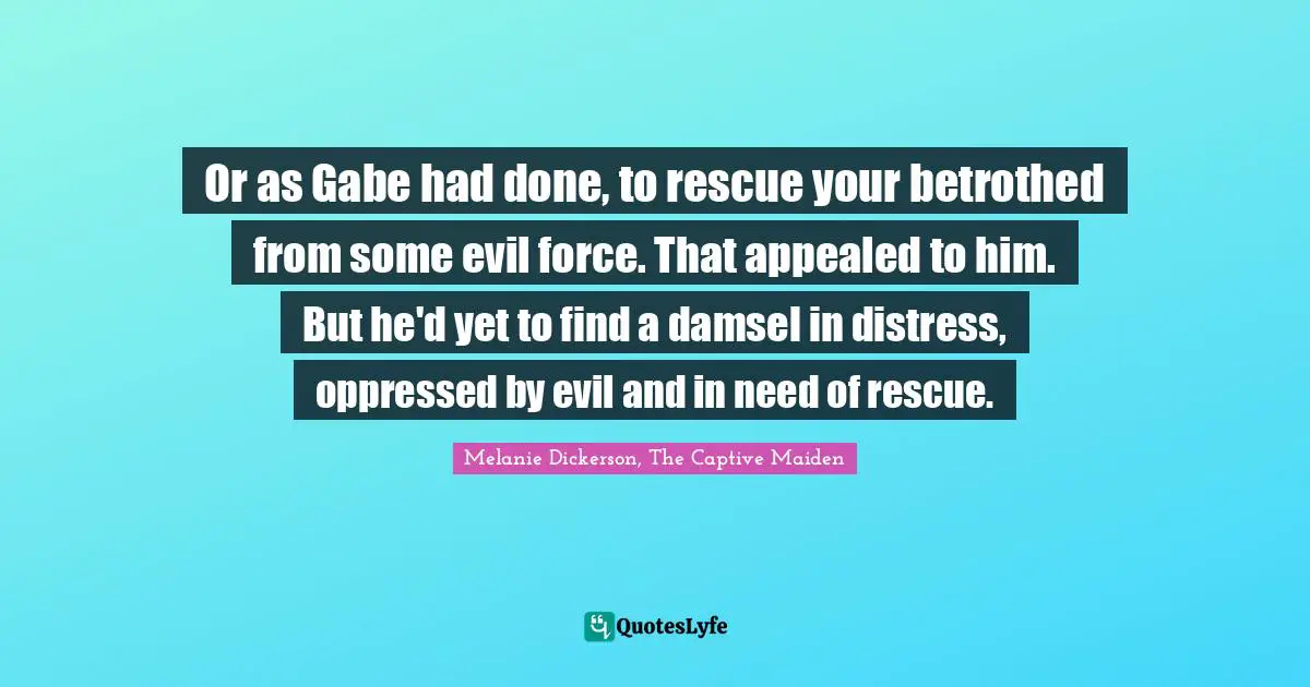 Melanie Dickerson, The Captive Maiden Quotes: Or as Gabe had done, to rescue your betrothed from some evil force. That appealed to him. But he'd yet to find a damsel in distress, oppressed by evil and in need of rescue.