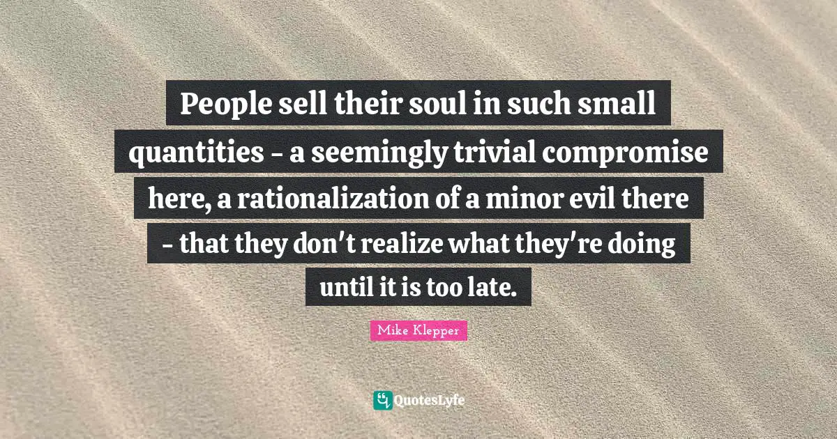 People sell their soul in such small quantities - a seemingly trivial compromise here, a rationalization of a minor evil there - that they don't realize what they're doing until it is too late.