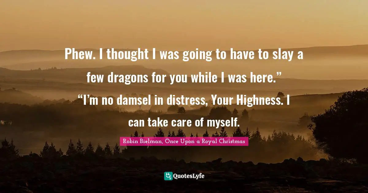 Phew. I thought I was going to have to slay a few dragons for you while I was here.”	“I’m no damsel in distress, Your Highness. I can take care of myself.