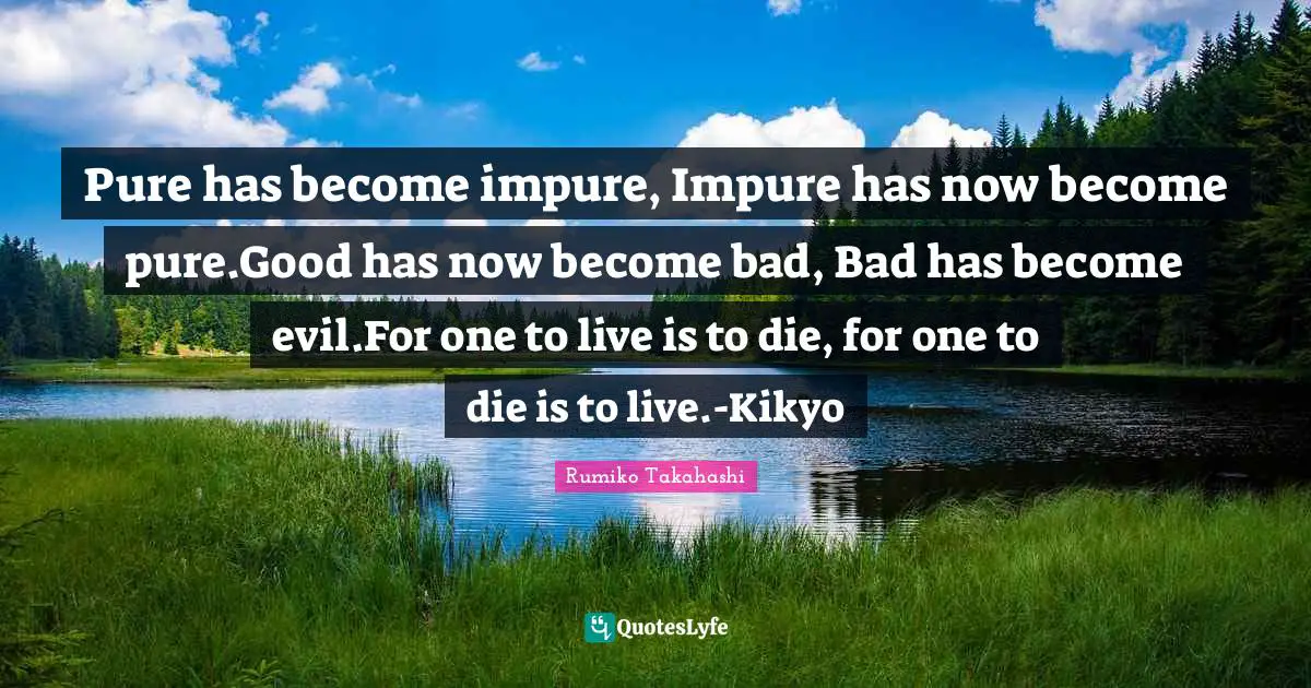 Pure has become impure, Impure has now become pure.Good has now become bad, Bad has become evil.For one to live is to die, for one to die is to live.-Kikyo