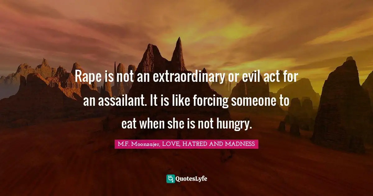 M.F. Moonzajer, LOVE, HATRED AND MADNESS Quotes: Rape is not an extraordinary or evil act for an assailant. It is like forcing someone to eat when she is not hungry.