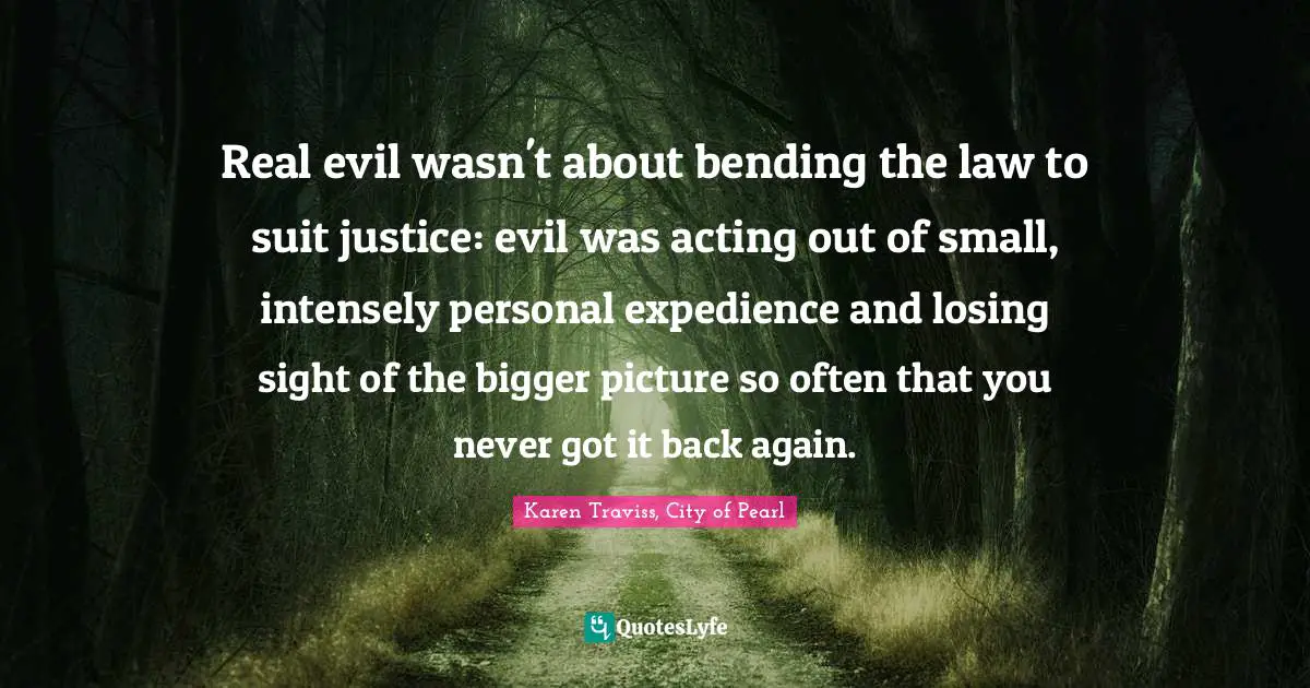 Real evil wasn't about bending the law to suit justice: evil was acting out of small, intensely personal expedience and losing sight of the bigger picture so often that you never got it back again.