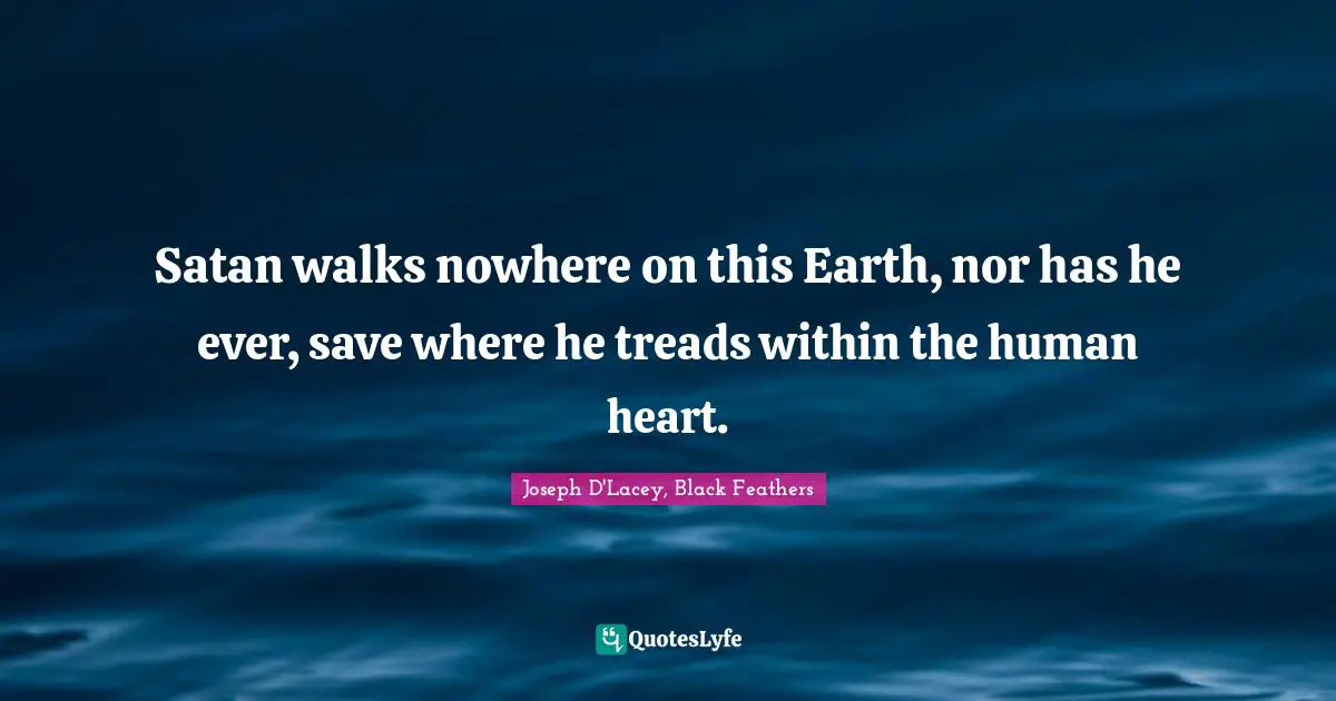 Satan walks nowhere on this Earth, nor has he ever, save where he treads within the human heart.
